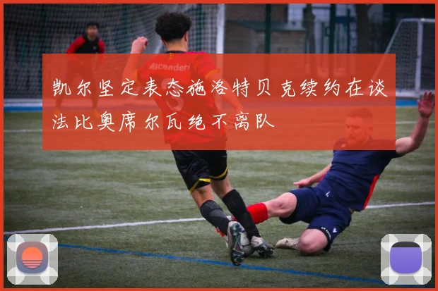 凯尔坚定表态施洛特贝克续约在谈法比奥席尔瓦绝不离队