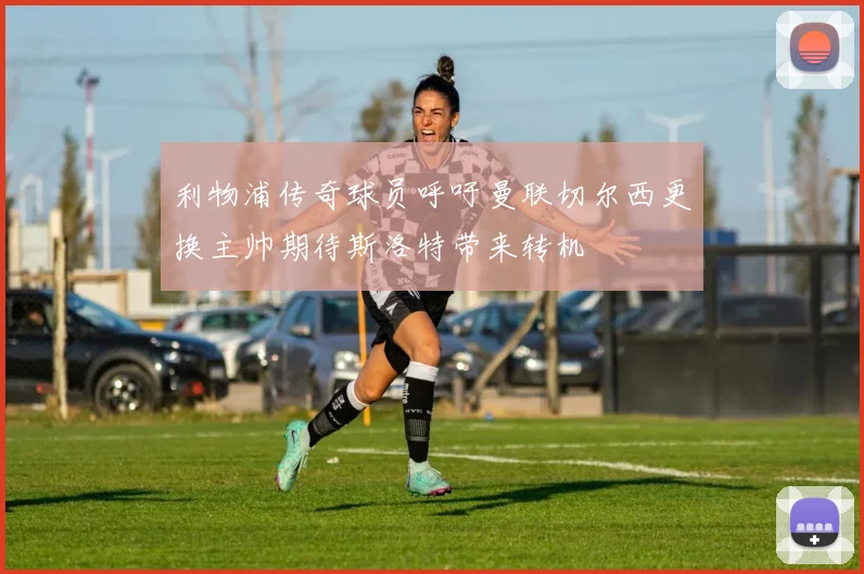 利物浦传奇球员呼吁曼联切尔西更换主帅期待斯洛特带来转机