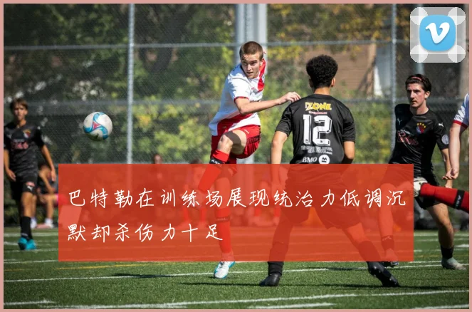 巴特勒在训练场展现统治力低调沉默却杀伤力十足