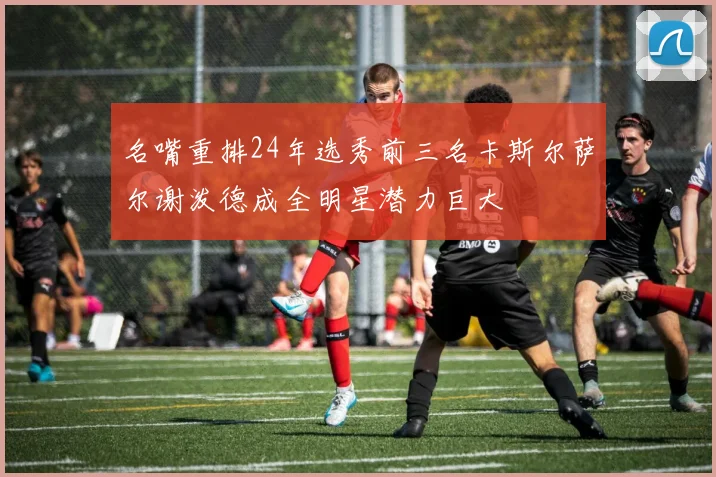 名嘴重排24年选秀前三名卡斯尔萨尔谢泼德成全明星潜力巨大