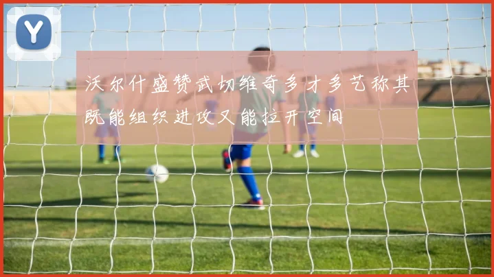 沃尔什盛赞武切维奇多才多艺称其既能组织进攻又能拉开空间