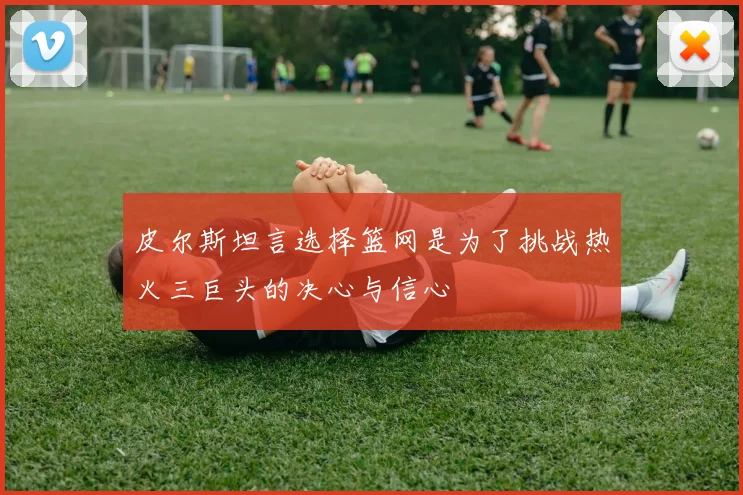 皮尔斯坦言选择篮网是为了挑战热火三巨头的决心与信心