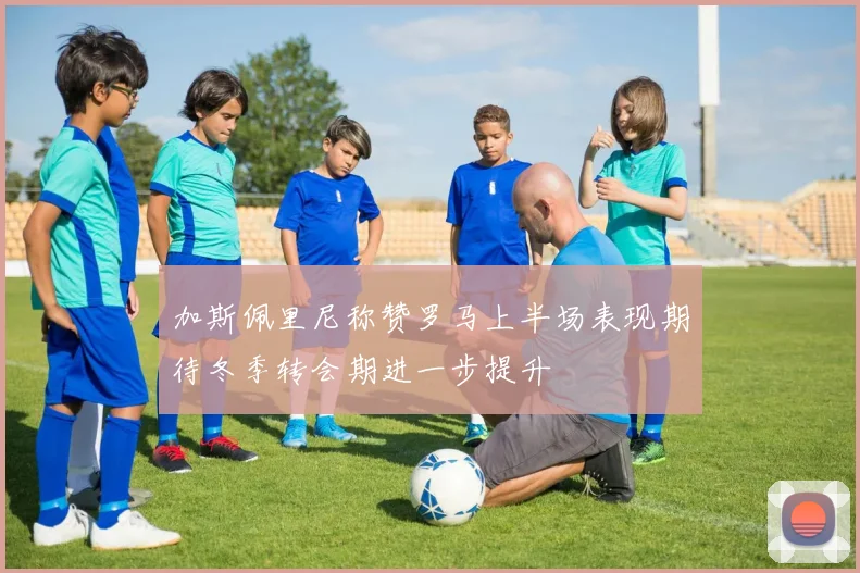 加斯佩里尼称赞罗马上半场表现期待冬季转会期进一步提升