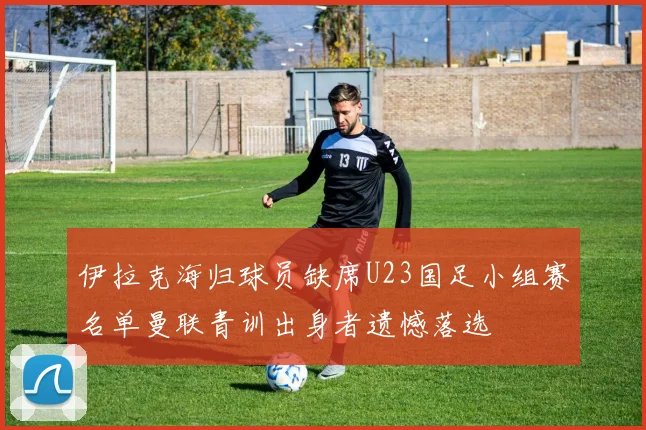 伊拉克海归球员缺席U23国足小组赛名单曼联青训出身者遗憾落选