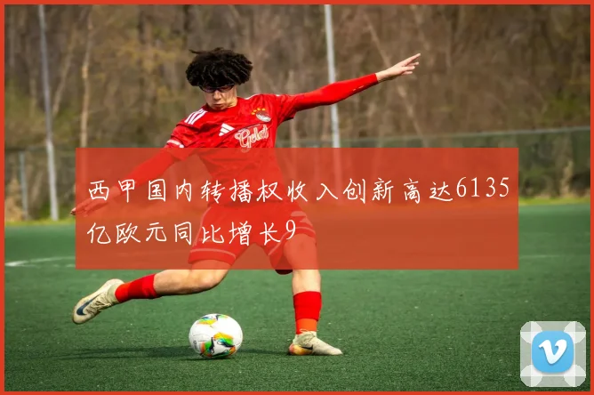 西甲国内转播权收入创新高达6135亿欧元同比增长9