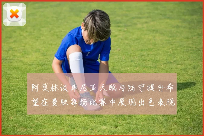 阿莫林谈库尼亚天赋与防守提升希望在曼联每场比赛中展现出色表现