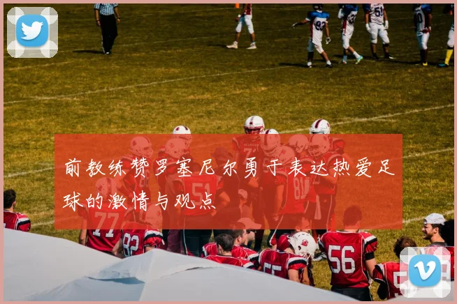 前教练赞罗塞尼尔勇于表达热爱足球的激情与观点