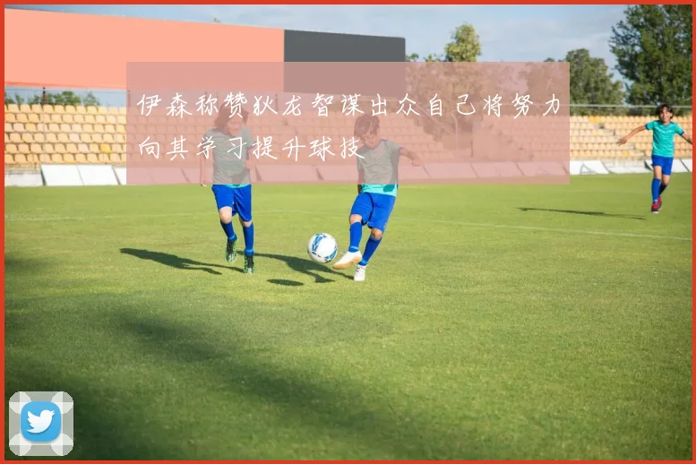 伊森称赞狄龙智谋出众自己将努力向其学习提升球技