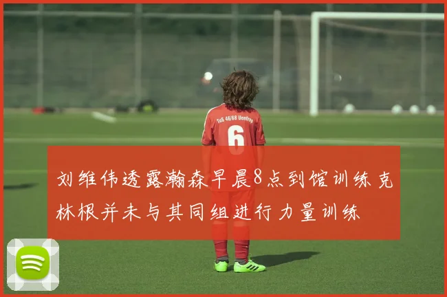 刘维伟透露瀚森早晨8点到馆训练克林根并未与其同组进行力量训练