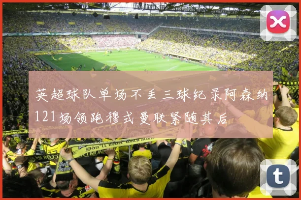 英超球队单场不丢三球纪录阿森纳121场领跑穆式曼联紧随其后