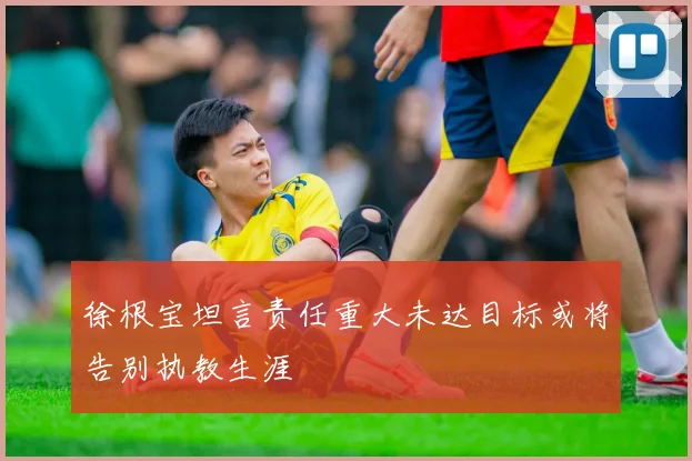 徐根宝坦言责任重大未达目标或将告别执教生涯