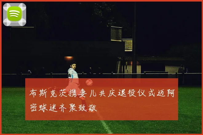 布斯克茨携妻儿共庆退役仪式迈阿密球迷齐聚致敬