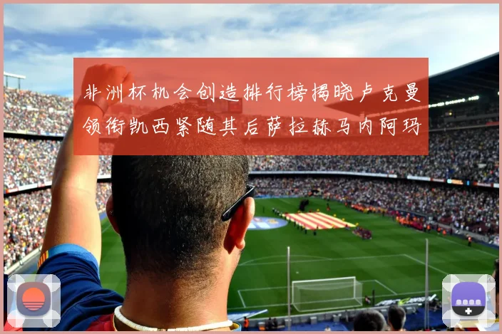 非洲杯机会创造排行榜揭晓卢克曼领衔凯西紧随其后萨拉赫马内阿玛德跻身前五