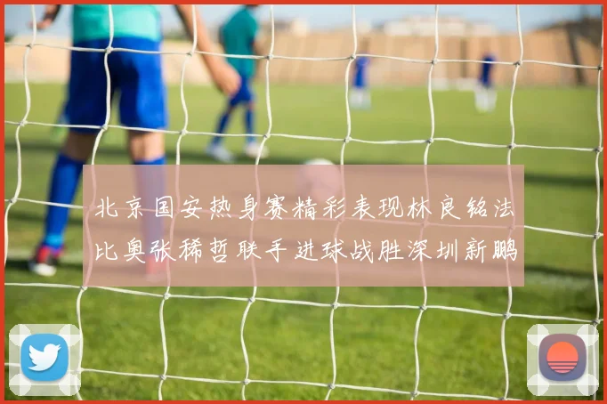 北京国安热身赛精彩表现林良铭法比奥张稀哲联手进球战胜深圳新鹏城