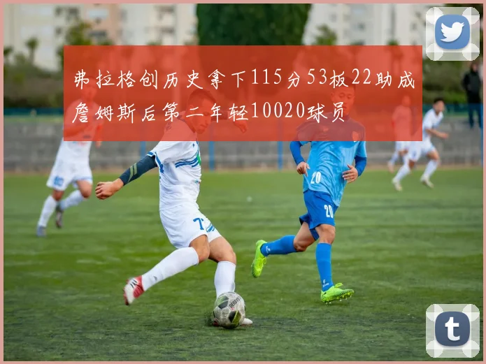 弗拉格创历史拿下115分53板22助成詹姆斯后第二年轻10020球员