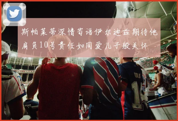 斯帕莱蒂深情寄语伊尔迪兹期待他肩负10号责任如同爱儿子般关怀
