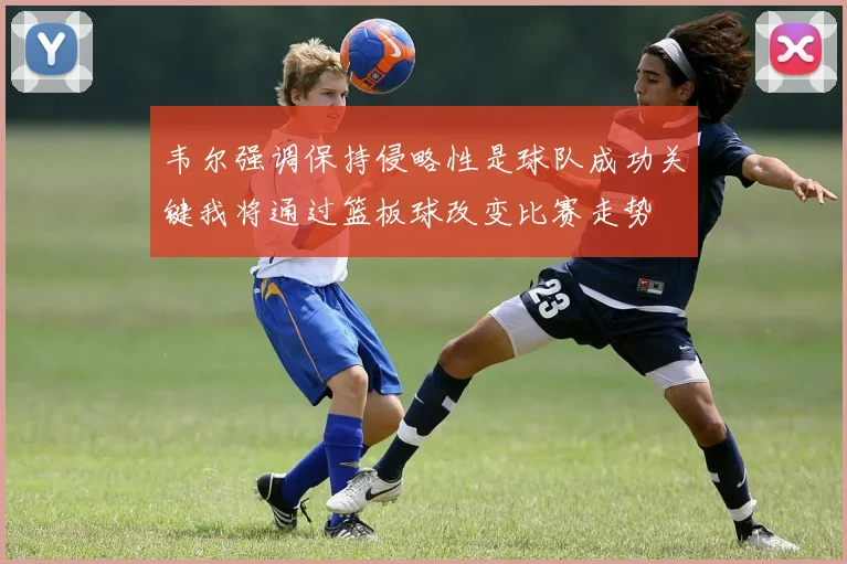 韦尔强调保持侵略性是球队成功关键我将通过篮板球改变比赛走势