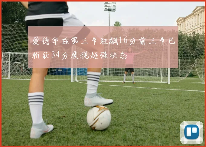 爱德华兹第三节狂飙16分前三节已斩获34分展现超强状态