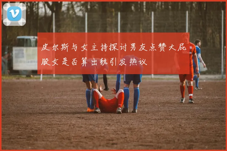 皮尔斯与女主持探讨男友点赞大屁股女是否算出轨引发热议