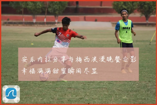 安东内拉分享与梅西浪漫晚餐合影幸福满满甜蜜瞬间尽显