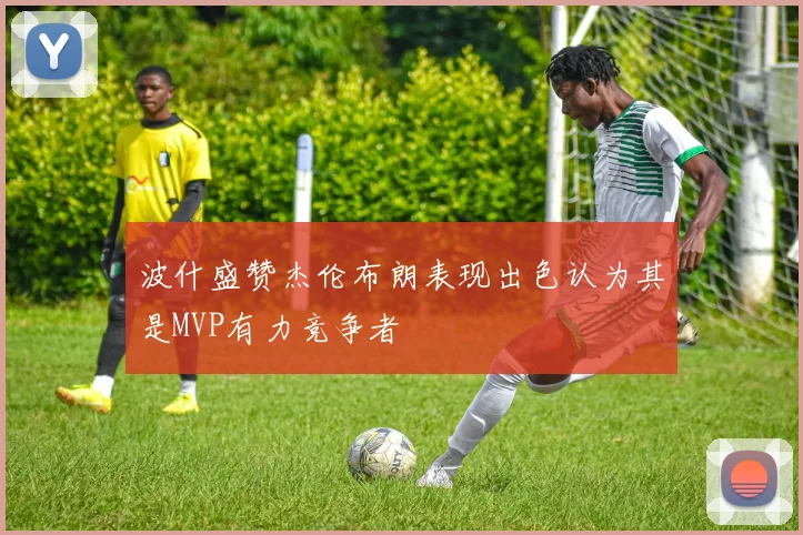 波什盛赞杰伦布朗表现出色认为其是MVP有力竞争者