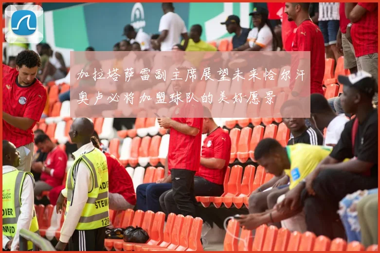 加拉塔萨雷副主席展望未来恰尔汗奥卢必将加盟球队的美好愿景