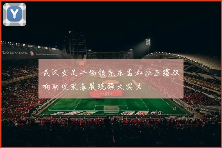 武汉女足半场领先东孟加拉王霜双响助攻宋菲展现强大实力