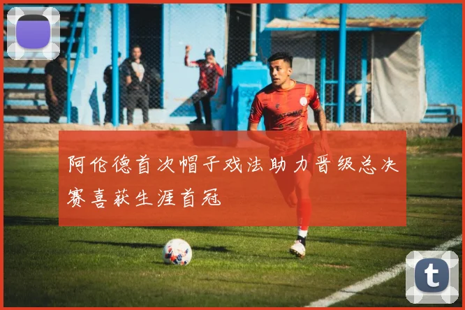 阿伦德首次帽子戏法助力晋级总决赛喜获生涯首冠