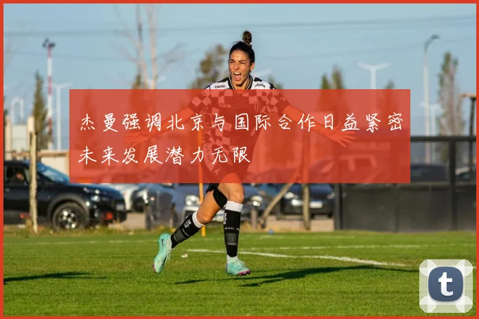 杰曼强调北京与国际合作日益紧密未来发展潜力无限