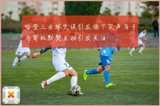 哈登三分球失误引发场下笑声马卡与弩机默契互动引发关注