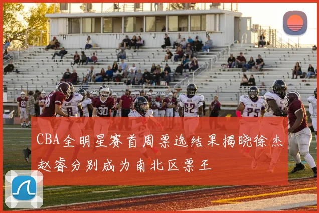 CBA全明星赛首周票选结果揭晓徐杰赵睿分别成为南北区票王