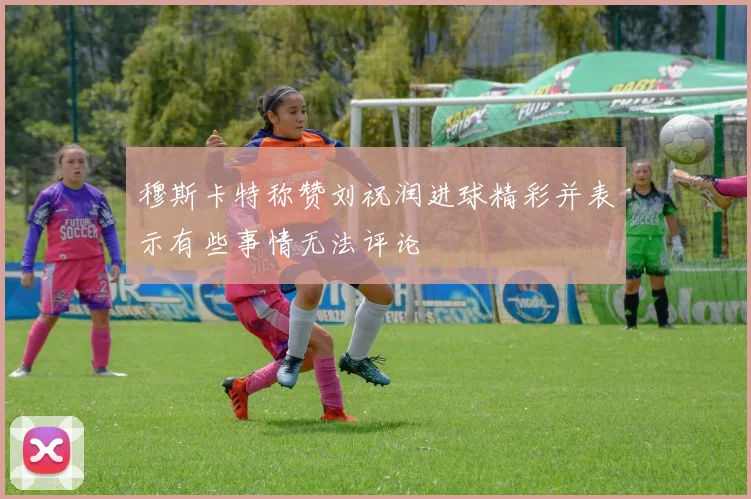 穆斯卡特称赞刘祝润进球精彩并表示有些事情无法评论