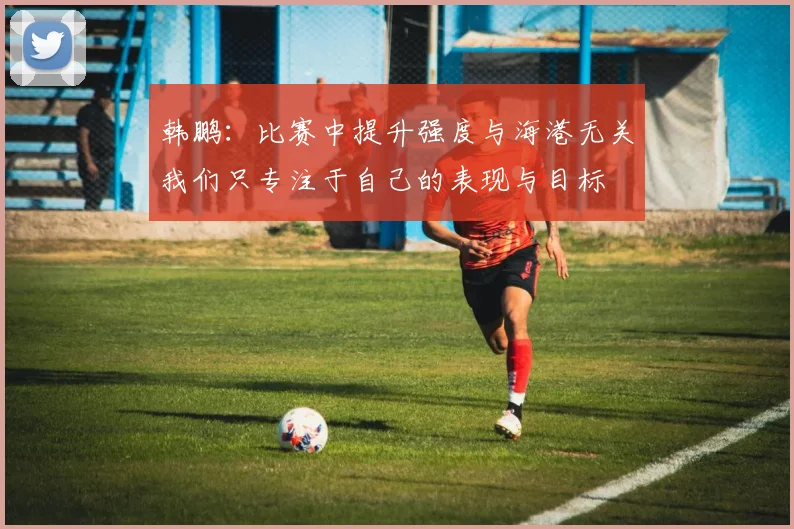 韩鹏：比赛中提升强度与海港无关我们只专注于自己的表现与目标