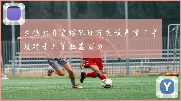 兰德尔直言球队防守失误严重下半场对手几乎狂轰百分